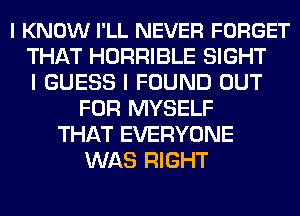 I KNOW I'LL NEVER FORGET
THAT HORRIBLE SIGHT
I GUESS I FOUND OUT
FOR MYSELF
THAT EVERYONE
WAS RIGHT