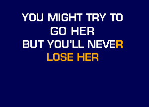 YOU MIGHT TRY TO

GO HER
BUT YOU'LL NEVER

LOSE HER