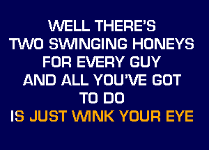 WELL THERE'S
TWO SUVINGING HONEYS
FOR EVERY GUY
AND ALL YOU'VE GOT
TO DO
IS JUST WINK YOUR EYE