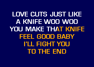 LOVE CUTS JUST LIKE
A KNIFE W00 W00
YOU MAKE THAT KNIFE
FEEL GOOD BABY
I'LL FIGHT YOU
TO THE END