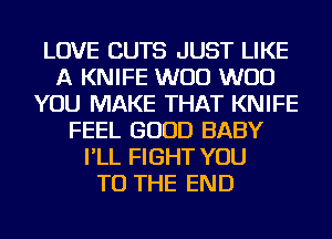 LOVE CUTS JUST LIKE
A KNIFE W00 W00
YOU MAKE THAT KNIFE
FEEL GOOD BABY
I'LL FIGHT YOU
TO THE END
