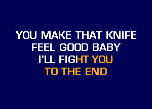 YOU MAKE THAT KNIFE
FEEL GOOD BABY
I'LL FIGHT YOU
TO THE END