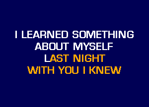 I LEARNED SOMETHING
ABOUT MYSELF
LAST NIGHT
WITH YOU I KNEW