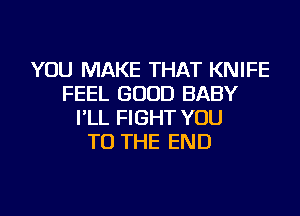 YOU MAKE THAT KNIFE
FEEL GOOD BABY
I'LL FIGHT YOU
TO THE END