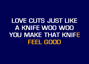 LOVE CUTS JUST LIKE
A KNIFE W00 W00
YOU MAKE THAT KNIFE
FEEL GOOD