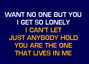 WANT NO ONE BUT YOU
I GET SO LONELY
I CAN'T LET
JUST ANYBODY HOLD
YOU ARE THE ONE
THAT LIVES IN ME