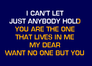 I CAN'T LET
JUST ANYBODY HOLD
YOU ARE THE ONE
THAT LIVES IN ME
MY DEAR
WANT NO ONE BUT YOU