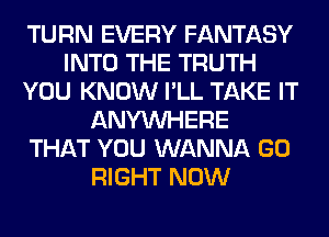 TURN EVERY FANTASY
INTO THE TRUTH
YOU KNOW I'LL TAKE IT
ANYMIHERE
THAT YOU WANNA GO
RIGHT NOW