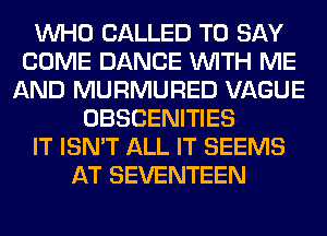 WHO CALLED TO SAY
COME DANCE WITH ME
AND MURMURED VAGUE
OBSCENITIES
IT ISN'T ALL IT SEEMS
AT SEVENTEEN