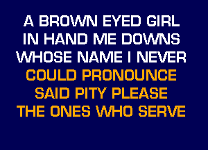 A BROWN EYED GIRL
IN HAND ME DOWNS
WHOSE NAME I NEVER
COULD PRONOUNCE
SAID PITY PLEASE
THE ONES WHO SERVE