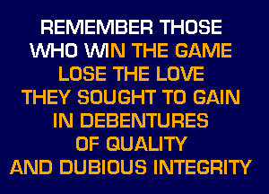 REMEMBER THOSE
WHO WIN THE GAME
LOSE THE LOVE
THEY SOUGHT TO GAIN
IN DEBENTURES
OF QUALITY
AND DUBIOUS INTEGRITY