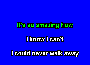 It's so amazing how

I know I can't

I could never walk away