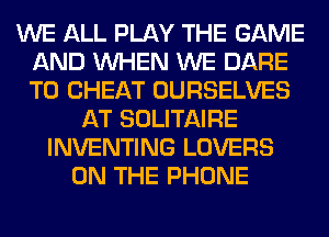 WE ALL PLAY THE GAME
AND WHEN WE DARE
TO CHEAT OURSELVES

AT SOLITAIRE
INVENTING LOVERS
ON THE PHONE