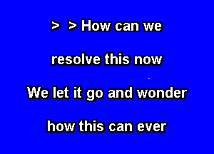 ? How can we

resolve this now

We let it go and wonder

how this can ever