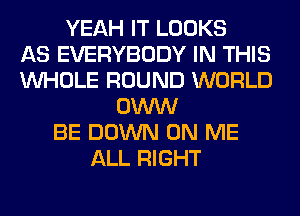 YEAH IT LOOKS
AS EVERYBODY IN THIS
WHOLE ROUND WORLD
OWW
BE DOWN ON ME
ALL RIGHT