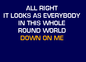 ALL RIGHT
IT LOOKS AS EVERYBODY
IN THIS WHOLE
ROUND WORLD
DOWN ON ME