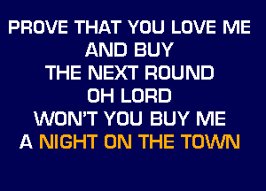 PROVE THAT YOU LOVE ME
AND BUY
THE NEXT ROUND
0H LORD
WON'T YOU BUY ME
A NIGHT ON THE TOWN