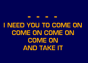 I NEED YOU TO COME ON
COME ON COME ON
COME ON
AND TAKE IT