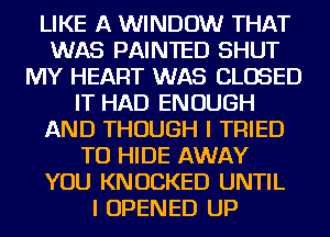LIKE A WINDOW THAT
WAS PAINTED SHUT
MY HEART WAS CLOSED
IT HAD ENOUGH
AND THOUGH I TRIED
TO HIDE AWAY
YOU KNUCKED UNTIL
I OPENED UP