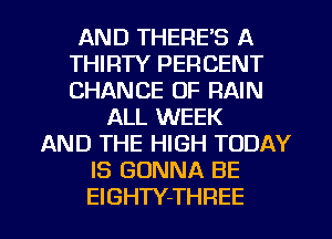 AND THERE'S A
THIRTY PERCENT
CHANCE OF RAIN

ALL WEEK
AND THE HIGH TODAY
IS GONNA BE

EIGHTY-THREE l