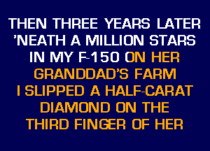 THEN THREE YEARS LATER
'NEATH A MILLION STARS
IN MY F150 ON HER
GRANDDAD'S FARM
I SLIPPED A HALF-CARAT
DIAMOND ON THE
THIRD FINGER OF HER