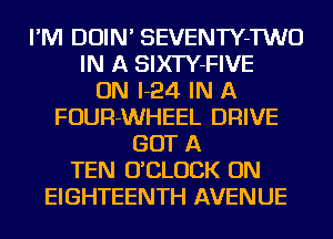 I'M DOIN' SEVENTY-TWO
IN A SIXTY-FIVE
ON I-24 IN A
FOUR-WHEEL DRIVE
GOT A
TEN O'CLUCK ON
EIGHTEENTH AVENUE