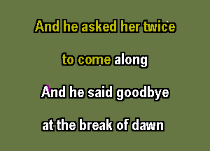 And he asked her twice

to come along

And he said goodbye

at the break of dawn