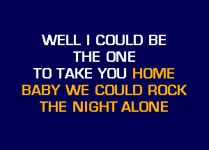 WELL I COULD BE
THE ONE
TO TAKE YOU HOME
BABY WE COULD ROCK
THE NIGHT ALONE