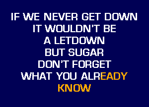 IF WE NEVER GET DOWN
IT WOULDN'T BE
A LETDOWN
BUT SUGAR
DON'T FORGET
WHAT YOU ALREADY
KNOW