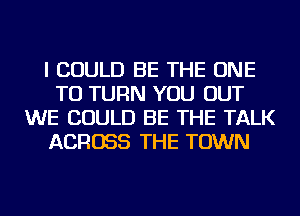 I COULD BE THE ONE
TO TURN YOU OUT
WE COULD BE THE TALK
ACROSS THE TOWN