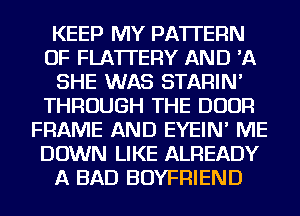 KEEP MY PATTERN
OF FLA'ITERY AND 'A
SHE WAS STARIN'
THROUGH THE DOOR
FRAME AND EYEIN' ME
DOWN LIKE ALREADY
A BAD BOYFRIEND