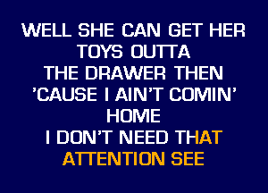 WELL SHE CAN GET HER
TOYS OU'ITA
THE DRAWER THEN
'CAUSE I AIN'T COMIN'
HOME
I DON'T NEED THAT
ATTENTION SEE