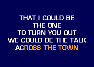 THAT I COULD BE
THE ONE
TO TURN YOU OUT
WE COULD BE THE TALK
ACROSS THE TOWN