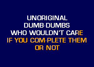 UNORIGINAL
DUMB-DUMBS
WHO WOULDN'T CARE
IF YOU COM-PLETE THEM
OR NOT