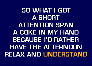 SO WHAT I GOT
A SHORT
ATTENTION SPAN
A COKE IN MY HAND
BECAUSE I'D RATHER
HAVE THE AFTERNOON
RELAX AND UNDERSTAND