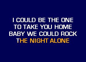 I COULD BE THE ONE
TO TAKE YOU HOME
BABY WE COULD ROCK
THE NIGHT ALONE