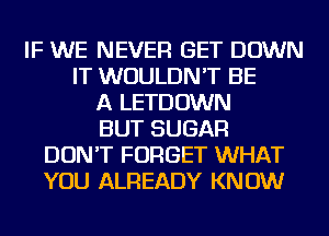 IF WE NEVER GET DOWN
IT WOULDN'T BE
A LETDOWN
BUT SUGAR
DON'T FORGET WHAT
YOU ALREADY KNOW