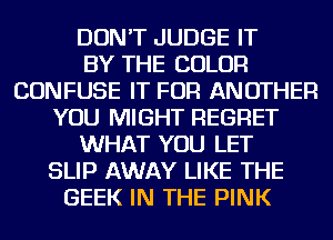 DON'T JUDGE IT
BY THE COLOR
CONFUSE IT FOR ANOTHER
YOU MIGHT REGRET
WHAT YOU LET
SLIP AWAY LIKE THE
GEEK IN THE PINK