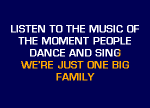 LISTEN TO THE MUSIC OF
THE MOMENT PEOPLE
DANCE AND SING
WE'RE JUST ONE BIG
FAMILY