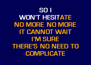 SO I
WON'T HESITATE
NO MORE NO MORE
IT CANNOT WAIT
PM SURE
THERE'S NO NEED TO
CUMPLICATE