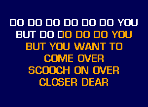 D0 D0 D0 D0 D0 DO YOU
BUT D0 D0 D0 DO YOU
BUT YOU WANT TO
COME OVER
SCUUCH ON OVER
CLOSER DEAR