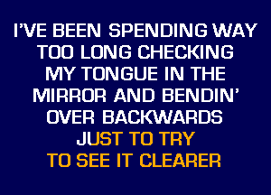 I'VE BEEN SPENDING WAY
TOD LONG CHECKING
MY TONGUE IN THE
MIRROR AND BENDIN'
OVER BACKWARDS
JUST TO TRY
TO SEE IT CLEARER