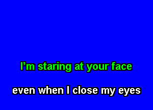 Pm staring at your face

even when I close my eyes