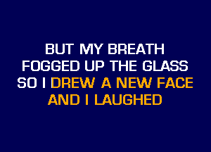 BUT MY BREATH
FUGGED UP THE GLASS
SO I DREW A NEW FACE
AND I LAUGHED