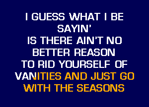 I GUESS WHAT I BE
SAYIN'
IS THERE AIN'T NU
BETTER REASON
TO RID YOURSELF OF
VANITIES AND JUST GO
WITH THE SEASONS