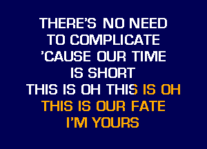 THERE'S NO NEED
TO COMPLICATE
'CAUSE OUR TIME
IS SHORT
THIS IS OH THIS IS OH
THIS IS OUR FATE
I'M YOURS