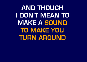 AND THOUGH
I DON'T MEAN TO
MAKE A SOUND
TO MAKE YOU

TURN AROUND