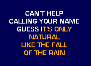 CAN'T HELP
CALLING YOUR NAME
GUESS ITS ONLY
NATURAL
LIKE THE FALL
OF THE RAIN