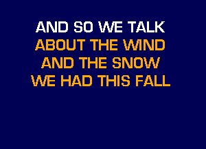 AND SO WE TALK
ABOUT THE WIND
AND THE SNOW
WE HAD THIS FALL