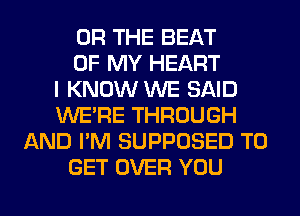 OR THE BEAT
OF MY HEART
I KNOW WE SAID
WERE THROUGH
AND I'M SUPPOSED TO
GET OVER YOU